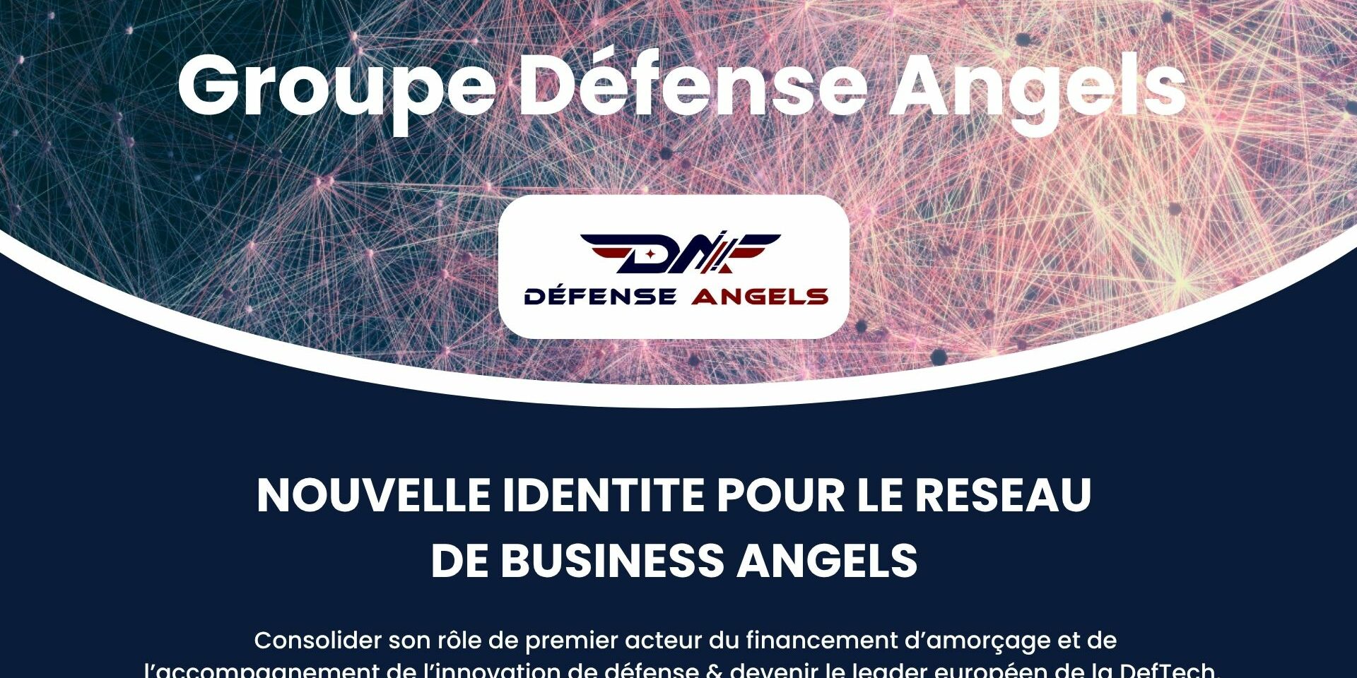 Une nouvelle identité pour Défense Angels Défense Angels change d’échelle et devient le Groupe Défense Angels : un acteur clé de l’innovation et de l’accompagnement des startups stratégiques en France et en Europe